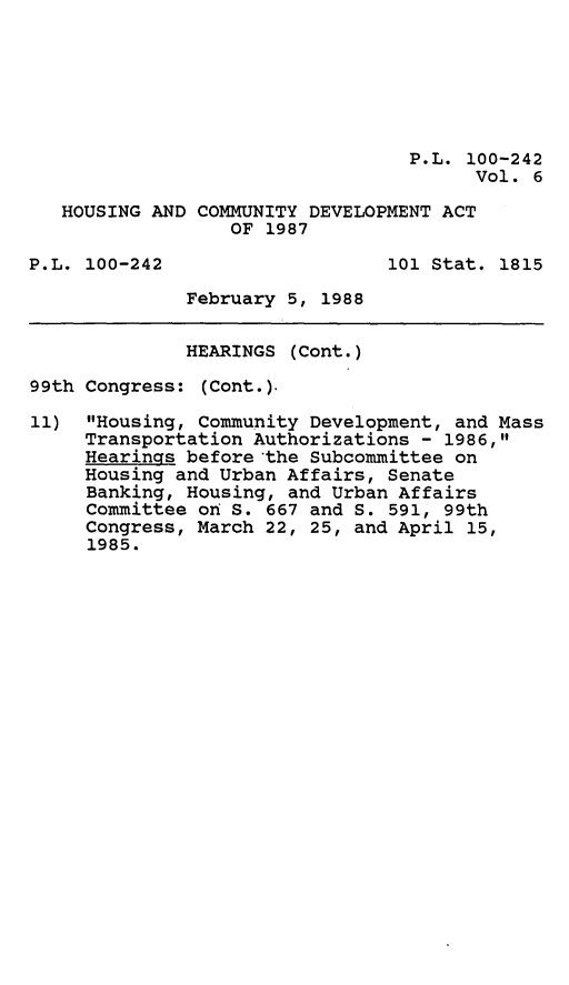 handle is hein.leghis/hsgcmd0006 and id is 1 raw text is: P.L. 100-242
Vol. 6
HOUSING AND COMMUNITY DEVELOPMENT ACT
OF 1987
P.L. 100-242                   101 Stat. 1815
February 5, 1988
HEARINGS (Cont.)
99th Congress: (Cont.).
11) Housing, Community Development, and Mass
Transportation Authorizations - 1986,
Hearings before 'the Subcommittee on
Housing and Urban Affairs, Senate
Banking, Housing, and Urban Affairs
Committee on S. 667 and S. 591, 99th
Congress, March 22, 25, and April 15,
1985.


