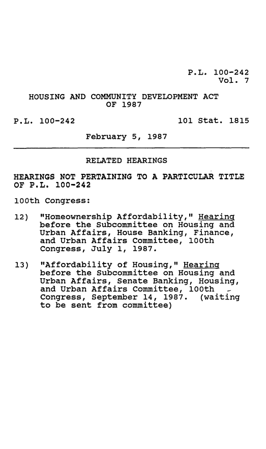 handle is hein.leghis/hsgcmd0007 and id is 1 raw text is: P.L. 100-242
Vol. 7
HOUSING AND COMMUNITY DEVELOPMENT ACT
OF 1987
P.L. 100-242                   101 Stat. 1815
February 5, 1987
RELATED HEARINGS
HEARINGS NOT PERTAINING TO A PARTICULAR TITLE
OF P.L. 100-242
100th Congress:
12) Homeownership Affordability, Hearing
before the Subcommittee on Housing and
Urban Affairs, House Banking, Finance,
and Urban Affairs Committee, 100th
Congress, July 1, 1987.
13) Affordability of Housing, Hearing
before the Subcommittee on Housing and
Urban Affairs, Senate Banking, Housing,
and Urban Affairs Committee, 100th -
Congress, September 14, 1987. (waiting
to be sent from committee)


