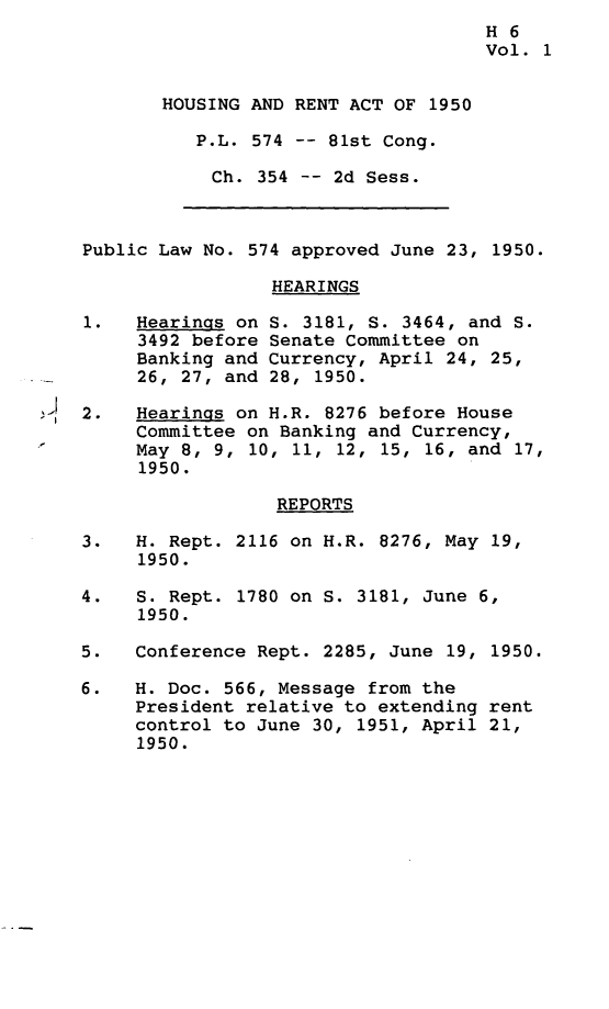 handle is hein.leghis/hsrac0001 and id is 1 raw text is: 
                                     H 6
                                     Vol. 1


       HOUSING AND RENT ACT OF 1950

          P.L. 574 -- 81st Cong.

            Ch. 354 -- 2d Sess.



Public Law No. 574 approved June 23, 1950.

                 HEARINGS

1.   Hearings on S. 3181, S. 3464, and S.
     3492 before Senate Committee on
     Banking and Currency, April 24, 25,
     26, 27, and 28, 1950.

2.   Hearings on H.R. 8276 before House
     Committee on Banking and Currency,
     May 8, 9, 10, 11, 12, 15, 16, and 17,
     1950.

                  REPORTS

3.   H. Rept. 2116 on H.R. 8276, May 19,
     1950.

4.   S. Rept. 1780 on S. 3181, June 6,
     1950.

5.   Conference Rept. 2285, June 19, 1950.

6.   H. Doc. 566, Message from the
     President relative to extending rent
     control to June 30, 1951, April 21,
     1950.


