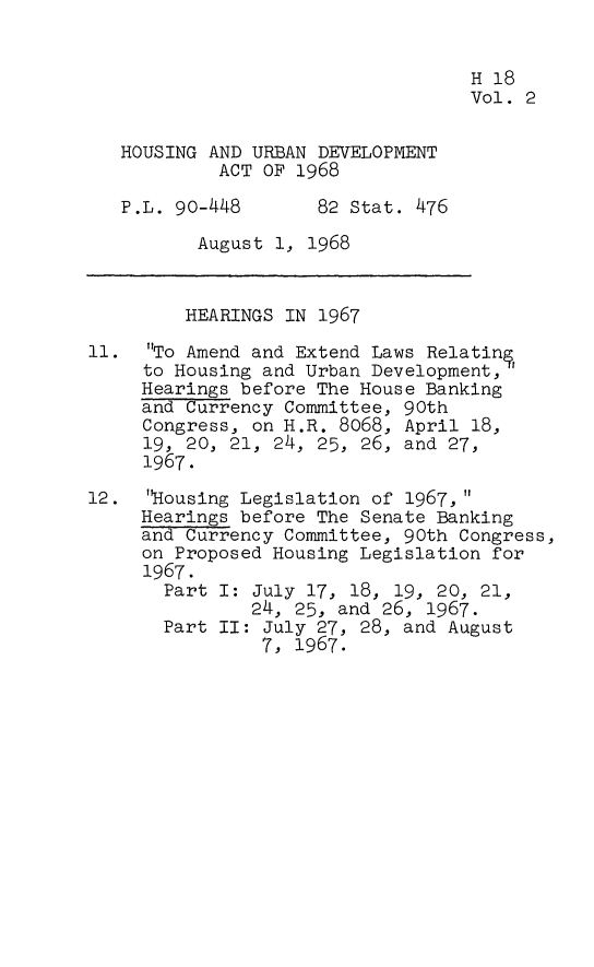 handle is hein.leghis/hurbad0002 and id is 1 raw text is: H 18
Vol. 2
HOUSING AND URBAN DEVELOPMENT
ACT OF 1968
P.L. 90-448      82 Stat. 476
August 1, 1968
HEARINGS IN 1967
11. To Amend and Extend Laws Relating
to Housing and Urban Development,
Hearings before The House Banking
and Currency Committee, 90th
Congress, on H.R. 8068, April 18,
19, 20, 21, 24, 25, 26, and 27,
1967.
12. 'Housing Legislation of 1967,
Hearings before The Senate Banking
and Currency Committee, 90th Congress,
on Proposed Housing Legislation for
1967.
Part I: July 17, 18, 19, 20, 21,
24, 25, and 26, 1967.
Part II: July 27, 28, and August
7, 1967.



