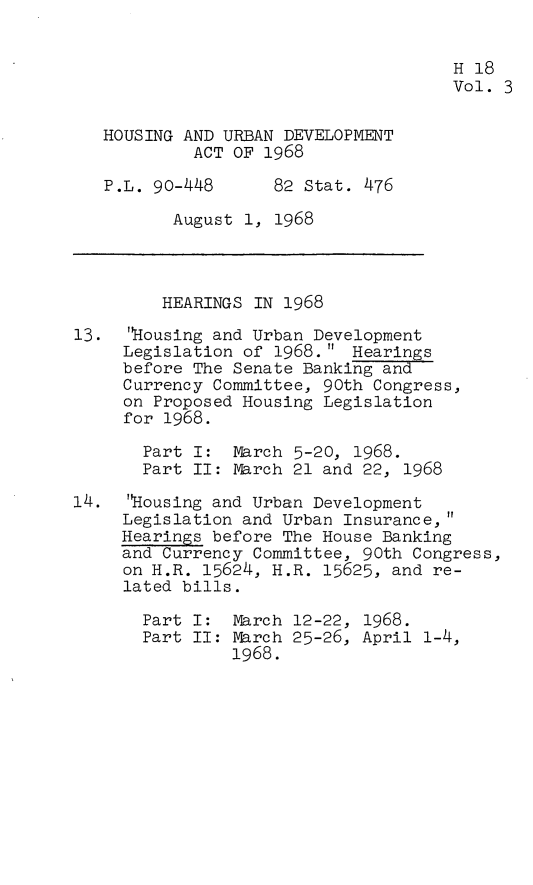 handle is hein.leghis/hurbad0003 and id is 1 raw text is: H 18
Vol. 3
HOUSING AND URBAN DEVELOPMENT
ACT OF 1968
P.L. 90-448      82 Stat. 476
August 1, 1968
HEARINGS IN 1968
13. 'Housing and Urban Development
Legislation of 1968. Hearings
before The Senate Banking and
Currency Committee, 90th Congress,
on Proposed Housing Legislation
for 1968.
Part I: March 5-20, 1968.
Part II: March 21 and 22, 1968
14.  Housing and Urban Development
Legislation and Urban Insurance,
Hearings before The House Banking
and Currency Committee, 90th Congress,
on H.R. 15624, H.R. 15625, and re-
lated bills.
Part I: March 12-22, 1968.
Part II: March 25-26, April 1-4,
1968.


