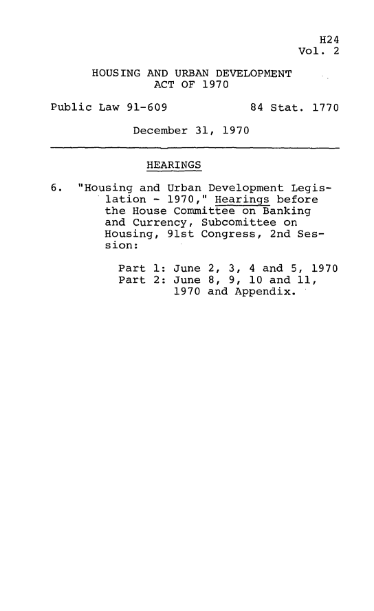 handle is hein.leghis/hurda0002 and id is 1 raw text is: 

                                       H24
                                    Vol. 2

      HOUSING AND URBAN DEVELOPMENT
               ACT OF 1970

Public Law 91-609            84 Stat. 1770

            December 31, 1970


              HEARINGS

6.  Housing and Urban Development Legis-
        lation - 1970, Hearings before
        the House Committee on Banking
        and Currency, Subcomittee on
        Housing, 91st Congress, 2nd Ses-
        sion:

          Part 1: June 2, 3, 4 and 5, 1970
          Part 2: June 8, 9, 10 and 11,
                  1970 and Appendix.


