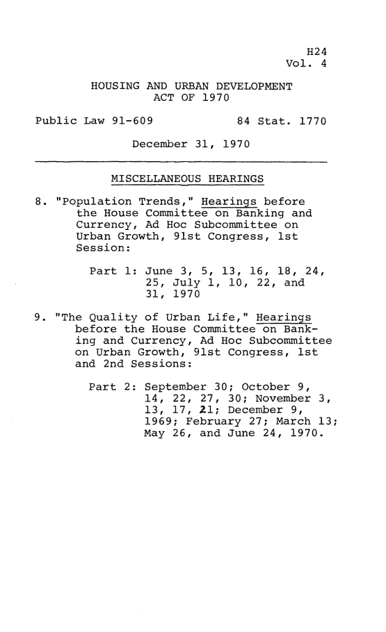 handle is hein.leghis/hurda0004 and id is 1 raw text is: 


                                       H24
                                    Vol. 4

        HOUSING AND URBAN DEVELOPMENT
                 ACT OF 1970

Public Law 91-609            84 Stat. 1770

              December 31, 1970


           MISCELLANEOUS HEARINGS

8. Population Trends, Hearings before
      the House Committee on Banking and
      Currency, Ad Hoc Subcommittee on
      Urban Growth, 91st Congress, 1st
      Session:

        Part 1: June 3, 5, 13, 16, 18, 24,
                25, July 1, 10, 22, and
                31, 1970

9. The Quality of Urban Life, Hearings
      before the House Committee on Bank-
      ing and Currency, Ad Hoc Subcommittee
      on Urban Growth, 91st Congress, 1st
      and 2nd Sessions:

        Part 2: September 30; October 9,
                14, 22, 27, 30; November 3,
                13, 17, 21; December 9,
                1969; February 27; March 13;
                May 26, and June 24, 1970.


