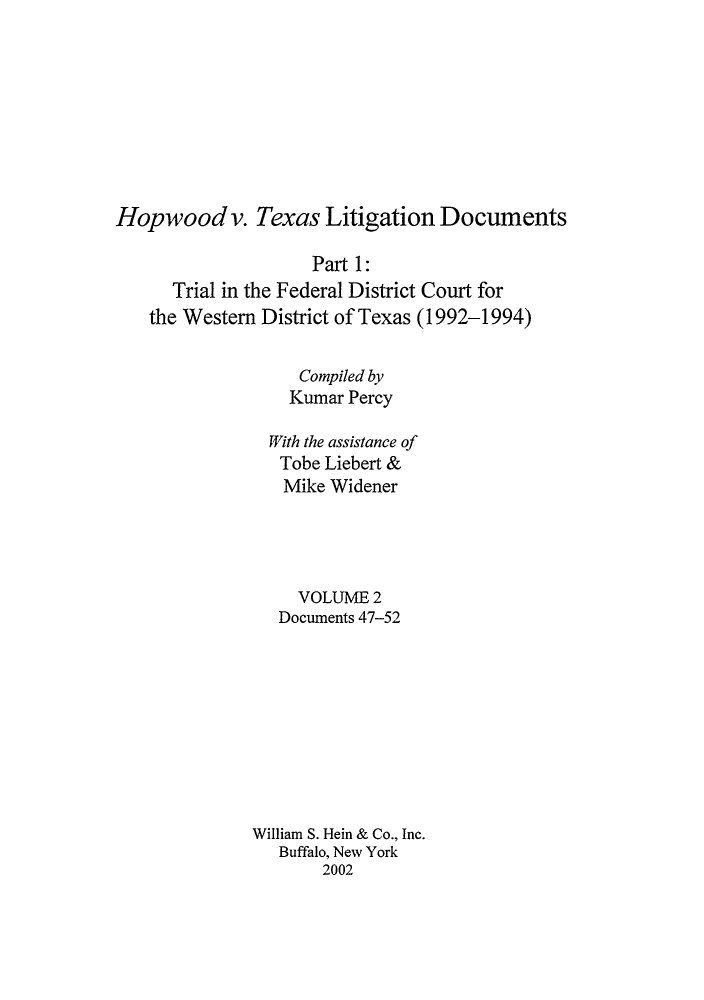 handle is hein.leghis/hvtldv0002 and id is 1 raw text is: Hopwood v. Texas Litigation Documents
Part 1:
Trial in the Federal District Court for
the Western District of Texas (1992-1994)
Compiled by
Kumar Percy
With the assistance of
Tobe Liebert &
Mike Widener
VOLUME 2
Documents 47-52
William S. Hein & Co., Inc.
Buffalo, New York
2002


