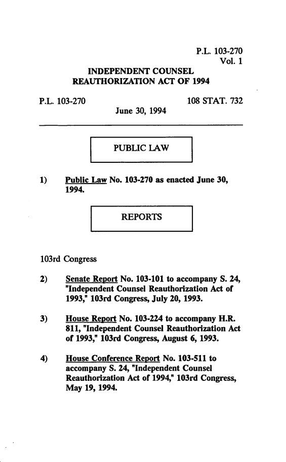 handle is hein.leghis/icra0001 and id is 1 raw text is: P.L. 103-270
Vol. 1
INDEPENDENT COUNSEL
REAUTHORIZATION ACT OF 1994

P.L. 103-270

June 30, 1994

108 STAT. 732

PUBLIC LAW

1)    Public Law No. 103-270 as enacted June 30,
1994.

REPORTS

103rd Congress
2)    Senate Report No. 103-101 to accompany S. 24,
Independent Counsel Reauthorization Act of
1993, 103rd Congress, July 20, 1993.
3)    House Report No. 103-224 to accompany H.R.
811, Independent Counsel Reauthorization Act
of 1993, 103rd Congress, August 6, 1993.
4)    House Conference Report No. 103-511 to
accompany S. 24, Independent Counsel
Reauthorization Act of 1994, 103rd Congress,
May 19, 1994.



