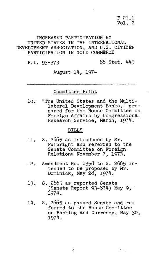 handle is hein.leghis/idaa0002 and id is 1 raw text is: 

                                   F 21.1
                                   Vol. 2


       INCREASED PARTICIPATION BY
    UNITED STATES IN THE INTERNATIONAL
DEVELOPMENT ASSOCIATION, AND U.S. CITIZEN
    PARTICIPATION IN GOLD COMMERCE

    P.L. 93-373              88 Stat. 445

             August 14, 1974



             Committee Print

    10. The United States and the Multi-
           lateral Development Banks, pre-
           pared for the House Committee on
           Foreign Affairs by Congressional
           Research Service, March, 1974.

                  BILLS

    11. S. 2665 as introduced by Mr.
           Fulbright and referred to the
           Senate Committee on Foreign
           Relations November 7, 1973.

    12. Amendment No. 1358 to S. 2665 in-
           tended to be proposed by Mr.
           Dominick, May 28, 1974.

    13. S. 2665 as reported Senate
           (Senate Report 93-834) May 9,
           1974.

    14. S. 2665 as passed Senate and re-
           ferred to the House Committee
           on Banking and Currency, May 30,
           1974.


