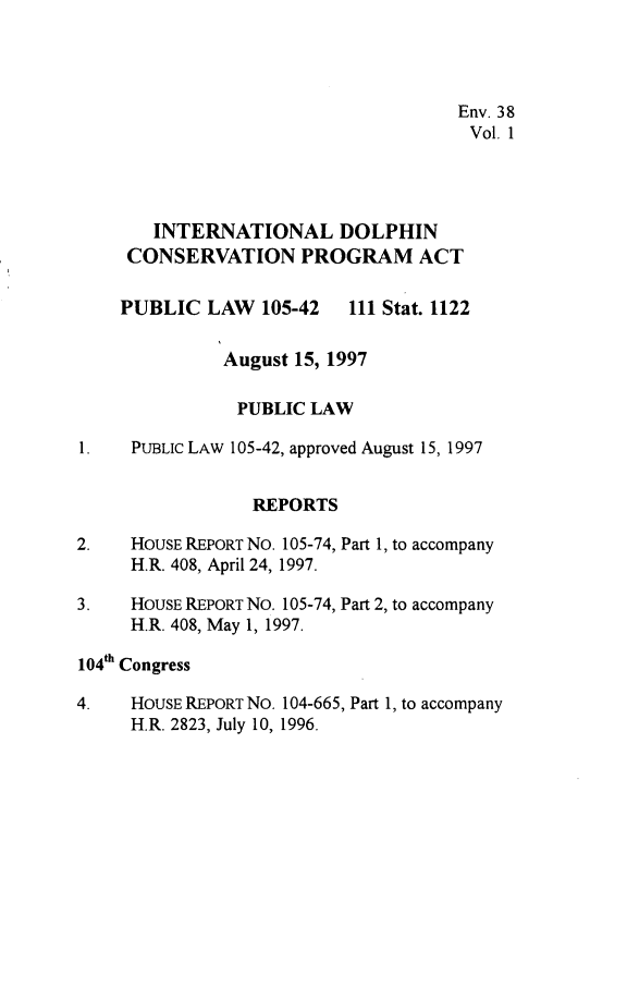 handle is hein.leghis/idcpa0001 and id is 1 raw text is: Env. 38
Vol. 1
INTERNATIONAL DOLPHIN
CONSERVATION PROGRAM ACT

PUBLIC LAW 105-42

111 Stat. 1122

August 15, 1997
PUBLIC LAW
1.    PUBLIC LAW 105-42, approved August 15, 1997
REPORTS
2.    HOUSE REPORT No. 105-74, Part 1, to accompany
H.R. 408, April 24, 1997.
3.    HOUSE REPORT No. 105-74, Part 2, to accompany
H.R. 408, May 1, 1997.
104th Congress
4.    HOUSE REPORT NO. 104-665, Part 1, to accompany
H.R. 2823, July 10, 1996.


