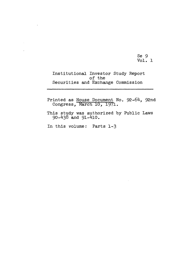 handle is hein.leghis/iinvsece0001 and id is 1 raw text is: Se 9
Vol. 1
Institutional Investor Study Report
of the
Securities and Exchange Commission
Printed as House Document No. 92-64, 92nd
Congress, March 10, 1971.
This study was authorized by Public Laws
90-438 and 91-410.
In this volume: Parts 1-3


