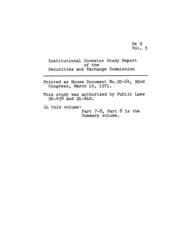 handle is hein.leghis/iinvsece0003 and id is 1 raw text is: Se 9
Vol. 3
Institutional Investor Study Report
of the
Securities and Exchange Commission
Printed as House Document No.92-64, 92nd
Congress, March 10, 1971.
This study was authorized by Public Laws
90-438 and 91-410.
In this volume:
Part 7-8, Part 8 is the
Summary volume.



