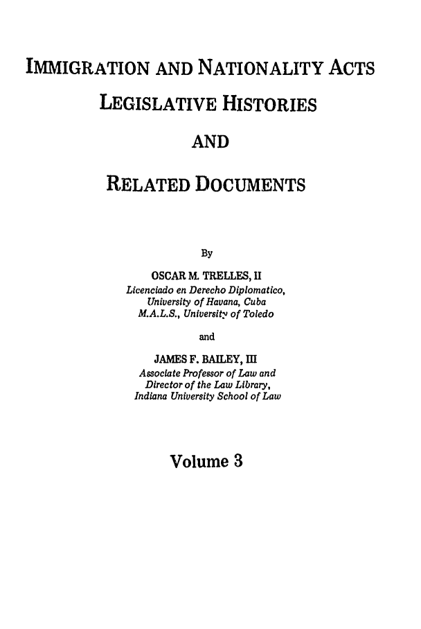 handle is hein.leghis/immnatact0003 and id is 1 raw text is: IMMIGRATION AND NATIONALITY ACTS
LEGISLATIVE HISTORIES
AND
RELATED DOCUMENTS
By

OSCAR M TRELLES, H
Licenciado en Derecho Diplomatico,
University of Havana, Cuba
M.A.L.S., University of Toledo
and
JAMES F. BAILEY, I[
Associate Professor of Law and
Director of the Law Library,
Indiana University School of Law

Volume 3


