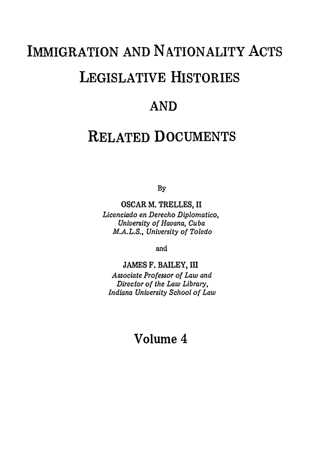 handle is hein.leghis/immnatact0004 and id is 1 raw text is: IMMIGRATION AND NATIONALITY ACTS
LEGISLATIVE HISTORIES
AND
RELATED DOCUMENTS
By

OSCAR M. TRELLES, II
Licenciado en Derecho Diplomatico,
University of Havana, Cuba
M.A.L.S., University of Toledo
and
JAMES F. BAILEY, III
Associate Professor of Law and
Director of the Law Library,
Indiana University School of Law

Volume 4


