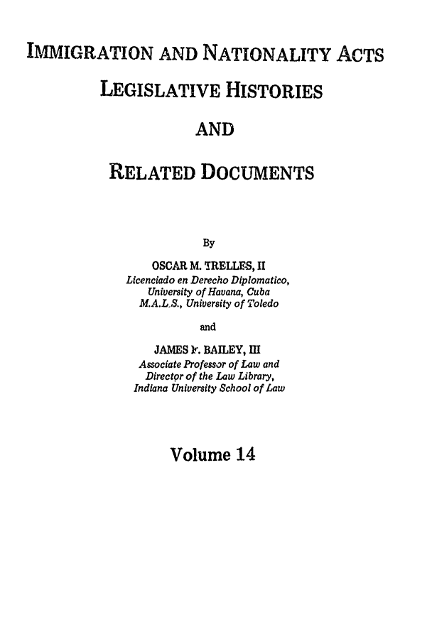 handle is hein.leghis/immnatact0014 and id is 1 raw text is: IMMIGRATION AND NATIONALITY ACTS
LEGISLATIVE HISTORIES
AND
RELATED DOCUMENTS
By

OSCAR M. TRELLES, II
Licenciado en Derecho Diplomatico,
University of Havana, Cuba
M.A.L.S., University of Toledo
and
JAMES Ir. BAILEY, Ii
Associate Professor of Law and
Directgr of the Law Library,
Indiana University School of Law

Volume 14


