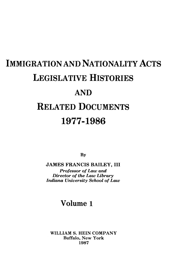 handle is hein.leghis/imnata0001 and id is 1 raw text is: IMMIGRATION AND NATIONALITY ACTS
LEGISLATIVE HISTORIES
AND
RELATED DOCUMENTS

1977-1986
By
JAMES FRANCIS BAILEY, III
Professor of Law and
Director of the Law Library
Indiana University School of Law

Volume 1
WILLIAM S. HEIN COMPANY
Buffalo, New York
1987


