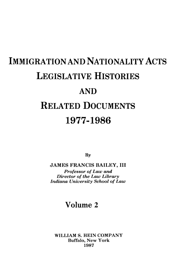 handle is hein.leghis/imnata0002 and id is 1 raw text is: IMMIGRATION AND NATIONALITY ACTS
LEGISLATIVE HISTORIES
AND
RELATED DOCUMENTS

1977-1986
By
JAMES FRANCIS BAILEY, III
Professor of Law and
Director of the Law Library
Indiana University School of Law

Volume 2
WILLIAM S. HEIN COMPANY
Buffalo, New York
1987


