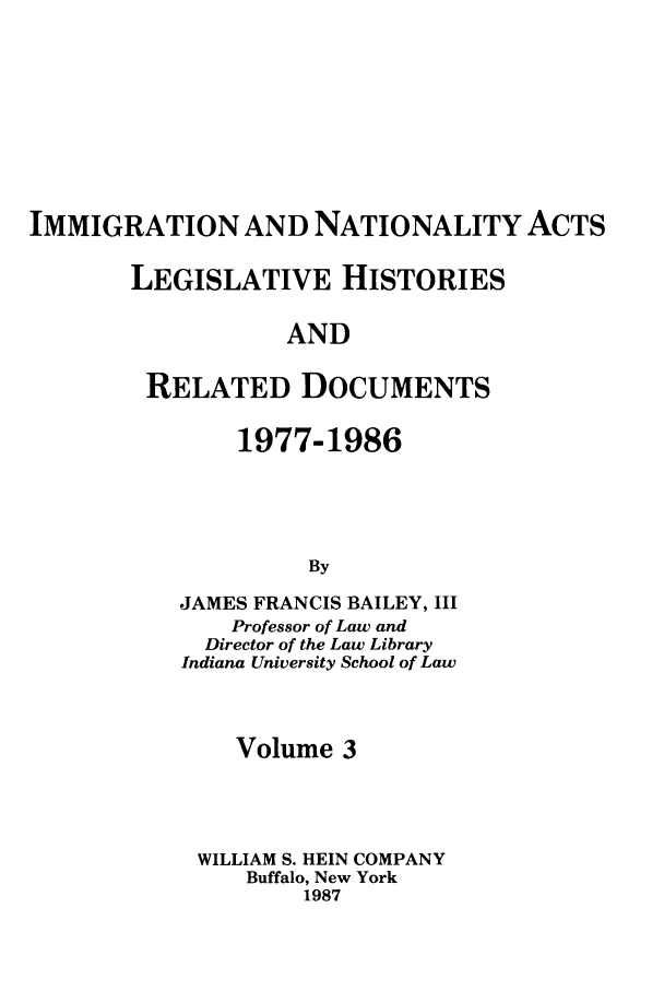 handle is hein.leghis/imnata0003 and id is 1 raw text is: IMMIGRATION AND NATIONALITY ACTS
LEGISLATIVE HISTORIES
AND
RELATED DOCUMENTS

1977-1986
By
JAMES FRANCIS BAILEY, III
Professor of Law and
Director of the Law Library
Indiana University School of Law

Volume 3
WILLIAM S. HEIN COMPANY
Buffalo, New York
1987


