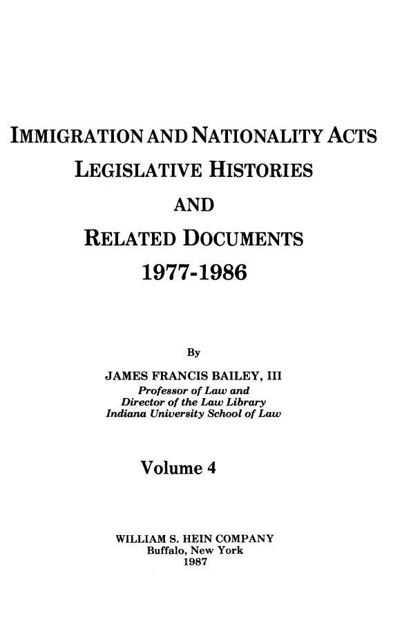 handle is hein.leghis/imnata0004 and id is 1 raw text is: IMMIGRATION AND NATIONALITY ACTS
LEGISLATIVE HISTORIES
AND
RELATED DOCUMENTS

1977-1986
By
JAMES FRANCIS BAILEY, III
Professor of Law and
Director of the Law Library
Indiana University School of Law

Volume 4
WILLIAM S. HEIN COMPANY
Buffalo, New York
1987


