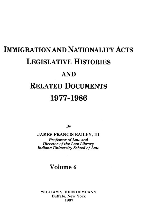 handle is hein.leghis/imnata0006 and id is 1 raw text is: IMMIGRATION AND NATIONALITY ACTS
LEGISLATIVE HISTORIES
AND
RELATED DOCUMENTS

1977-1986
By
JAMES FRANCIS BAILEY, III
Professor of Law and
Director of the Law Library
Indiana University School of Law

Volume 6
WILLIAM S. HEIN COMPANY
Buffalo, New York
1987


