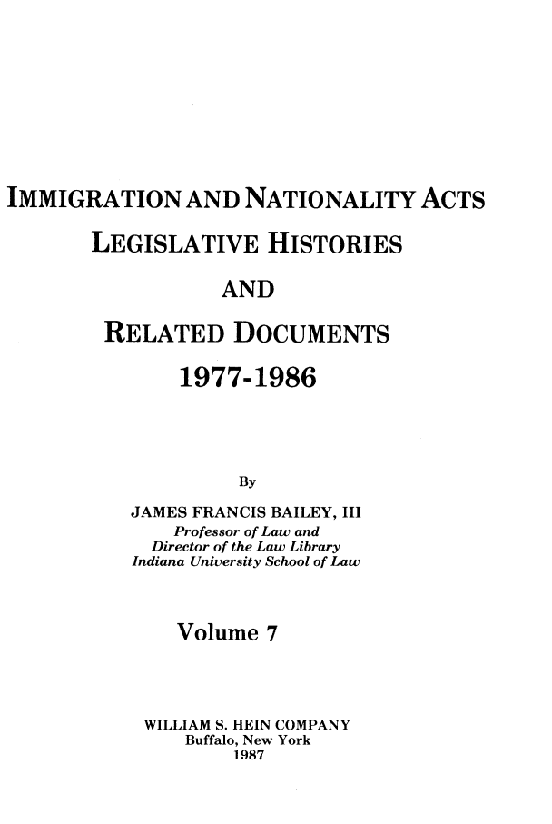 handle is hein.leghis/imnata0007 and id is 1 raw text is: IMMIGRATION AND NATIONALITY ACTS
LEGISLATIVE HISTORIES
AND
RELATED DOCUMENTS

1977-1986
By
JAMES FRANCIS BAILEY, III
Professor of Law and
Director of the Law Library
Indiana University School of Law
Volume 7
WILLIAM S. HEIN COMPANY
Buffalo, New York
1987


