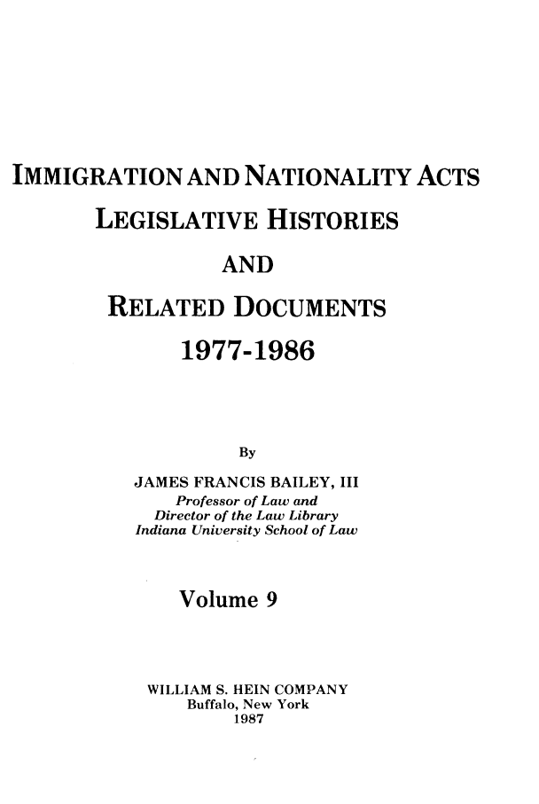 handle is hein.leghis/imnata0009 and id is 1 raw text is: IMMIGRATION AND NATIONALITY ACTS
LEGISLATIVE HISTORIES
AND
RELATED DOCUMENTS

1977-1986
By
JAMES FRANCIS BAILEY, III
Professor of Law and
Director of the Law Library
Indiana University School of Law
Volume 9
WILLIAM S. HEIN COMPANY
Buffalo, New York
1987


