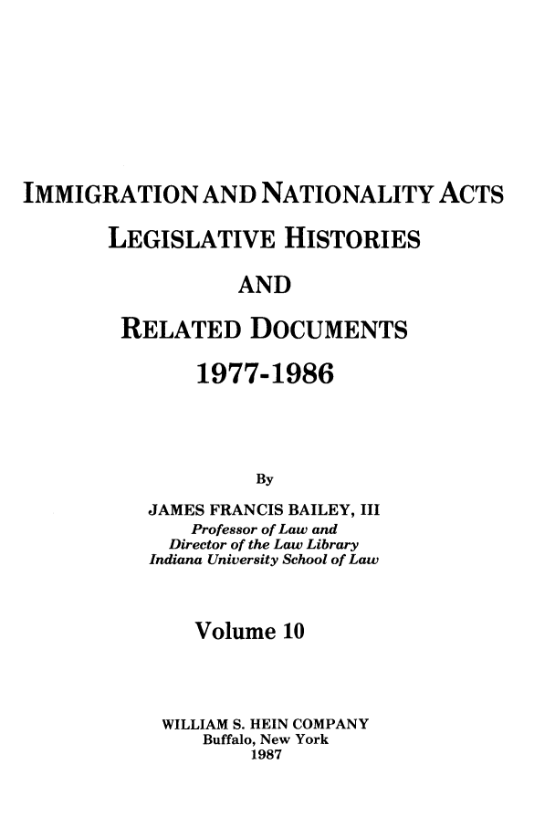 handle is hein.leghis/imnata0010 and id is 1 raw text is: IMMIGRATION AND NATIONALITY ACTS
LEGISLATIVE HISTORIES
AND
RELATED DOCUMENTS

1977-1986
By
JAMES FRANCIS BAILEY, III
Professor of Law and
Director of the Law Library
Indiana University School of Law

Volume 10
WILLIAM S. HEIN COMPANY
Buffalo, New York
1987


