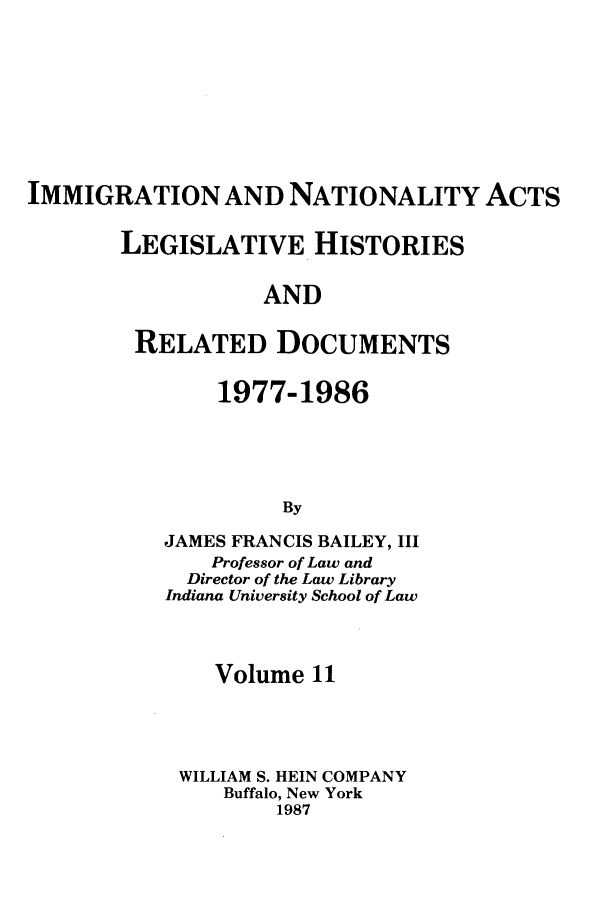 handle is hein.leghis/imnata0011 and id is 1 raw text is: IMMIGRATION AND NATIONALITY ACTS
LEGISLATIVE HISTORIES
AND
RELATED DOCUMENTS

1977-1986
By
JAMES FRANCIS BAILEY, III
Professor of Law and
Director of the Law Library
Indiana University School of Law

Volume 11
WILLIAM S. HEIN COMPANY
Buffalo, New York
1987


