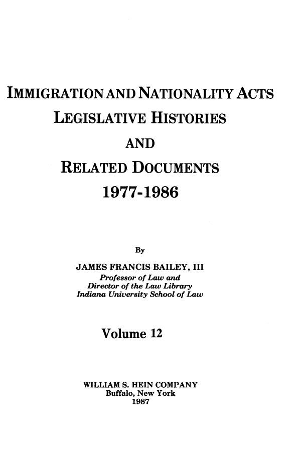 handle is hein.leghis/imnata0012 and id is 1 raw text is: IMMIGRATION AND NATIONALITY ACTS
LEGISLATIVE HISTORIES
AND
RELATED DOCUMENTS

1977-1986
By
JAMES FRANCIS BAILEY, III
Professor of Law and
Director of the Law Library
Indiana University School of Law

Volume 12
WILLIAM S. HEIN COMPANY
Buffalo, New York
1987


