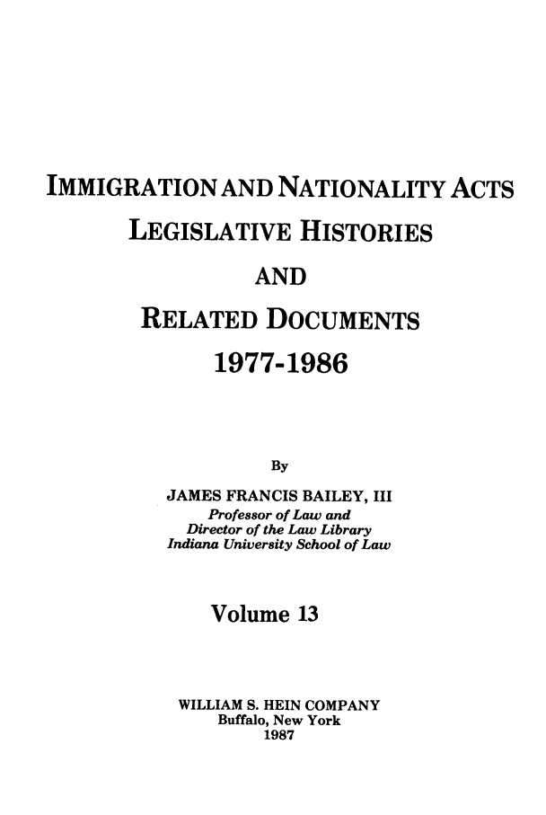 handle is hein.leghis/imnata0013 and id is 1 raw text is: IMMIGRATION AND NATIONALITY ACTS
LEGISLATIVE HISTORIES
AND
RELATED DOCUMENTS

1977-1986
By
JAMES FRANCIS BAILEY, III
Professor of Law and
Director of the Law Library
Indiana University School of Law

Volume 13
WILLIAM S. HEIN COMPANY
Buffalo, New York
1987


