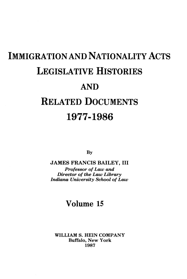 handle is hein.leghis/imnata0015 and id is 1 raw text is: IMMIGRATION AND NATIONALITY ACTS
LEGISLATIVE HISTORIES
AND
RELATED DOCUMENTS

1977-1986
By
JAMES FRANCIS BAILEY, III
Professor of Law and
Director of the Law Library
Indiana University School of Law
Volume 15
WILLIAM S. HEIN COMPANY
Buffalo, New York
1987


