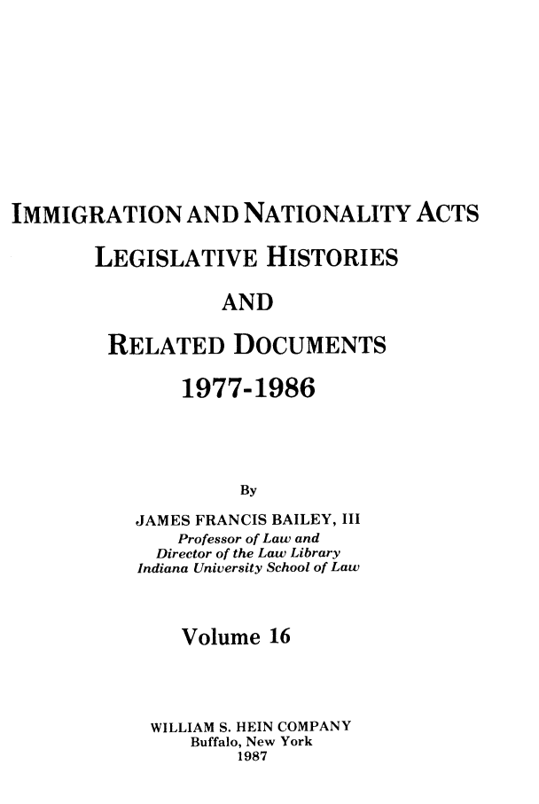 handle is hein.leghis/imnata0016 and id is 1 raw text is: IMMIGRATION AND NATIONALITY ACTS
LEGISLATIVE HISTORIES
AND
RELATED DOCUMENTS

1977-1986
By
JAMES FRANCIS BAILEY, III
Professor of Law and
Director of the Law Library
Indiana University School of Law

Volume 16
WILLIAM S. HEIN COMPANY
Buffalo, New York
1987


