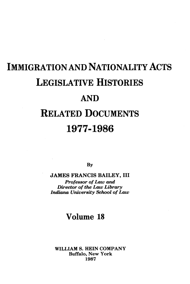 handle is hein.leghis/imnata0018 and id is 1 raw text is: IMMIGRATION AND NATIONALITY ACTS
LEGISLATIVE HISTORIES
AND
RELATED DOCUMENTS

1977-1986
By
JAMES FRANCIS BAILEY, III
Professor of Law and
Director of the Law Library
Indiana University School of Law

Volume 18
WILLIAM S. HEIN COMPANY
Buffalo, New York
1987


