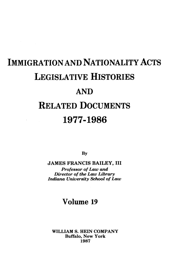 handle is hein.leghis/imnata0019 and id is 1 raw text is: IMMIGRATION AND NATIONALITY ACTS
LEGISLATIVE HISTORIES
AND
RELATED DOCUMENTS

1977-1986
By
JAMES FRANCIS BAILEY, III
Professor of Law and
Director of the Law Library
Indiana University School of Law

Volume 19
WILLIAM S. HEIN COMPANY
Buffalo, New York
1987



