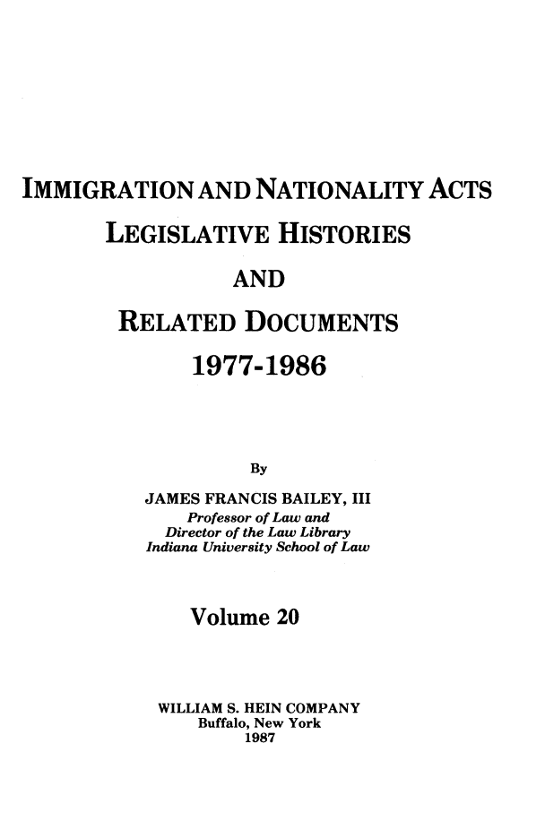 handle is hein.leghis/imnata0020 and id is 1 raw text is: IMMIGRATION AND NATIONALITY ACTS
LEGISLATIVE HISTORIES
AND
RELATED DOCUMENTS

1977-1986
By
JAMES FRANCIS BAILEY, III
Professor of Law and
Director of the Law Library
Indiana University School of Law

Volume 20
WILLIAM S. HEIN COMPANY
Buffalo, New York
1987


