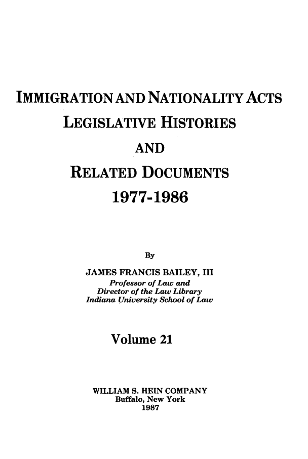 handle is hein.leghis/imnata0021 and id is 1 raw text is: IMMIGRATION AND NATIONALITY ACTS
LEGISLATIVE HISTORIES
AND
RELATED DOCUMENTS

1977-1986
By
JAMES FRANCIS BAILEY, III
Professor of Law and
Director of the Law Library
Indiana University School of Law

Volume 21
WILLIAM S. HEIN COMPANY
Buffalo, New York
1987


