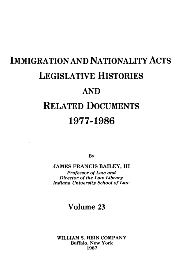 handle is hein.leghis/imnata0023 and id is 1 raw text is: IMMIGRATION AND NATIONALITY ACTS
LEGISLATIVE HISTORIES
AND
RELATED DOCUMENTS

1977-1986
By
JAMES FRANCIS BAILEY, III
Professor of Law and
Director of the Law Library
Indiana University School of Law
Volume 23
WILLIAM S. HEIN COMPANY
Buffalo, New York
1987


