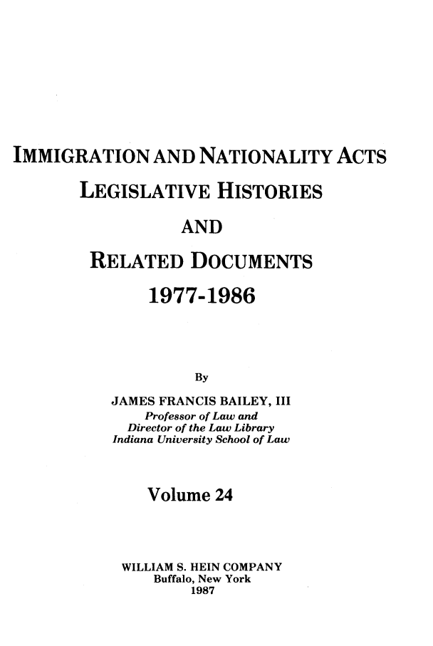 handle is hein.leghis/imnata0024 and id is 1 raw text is: IMMIGRATION AND NATIONALITY ACTS
LEGISLATIVE HISTORIES
AND
RELATED DOCUMENTS

1977-1986
By
JAMES FRANCIS BAILEY, III
Professor of Law and
Director of the Law Library
Indiana University School of Law

Volume 24
WILLIAM S. HEIN COMPANY
Buffalo, New York
1987


