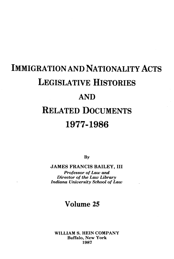 handle is hein.leghis/imnata0025 and id is 1 raw text is: IMMIGRATION AND NATIONALITY ACTS
LEGISLATIVE HISTORIES
AND
RELATED DOCUMENTS

1977-1986
By
JAMES FRANCIS BAILEY, III
Professor of Law and
Director of the Law Library
Indiana University School of Law

Volume 25
WILLIAM S. HEIN COMPANY
Buffalo, New York
1987


