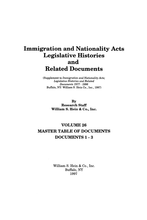 handle is hein.leghis/imnata0026 and id is 1 raw text is: Immigration and Nationality Acts
Legislative Histories
and
Related Documents
(Supplement to Immigration and Nationality Acts;
Legislative Histories and Related
Documents 1977- 1986
Buffalo, NY: William S. Hein Co., Inc., 1987)
By
Research Staff
William S. Hein & Co., Inc.
VOLUME 26
MASTER TABLE OF DOCUMENTS
DOCUMENTS 1 - 3
William S. Hein & Co., Inc.
Buffalo, NY
1997


