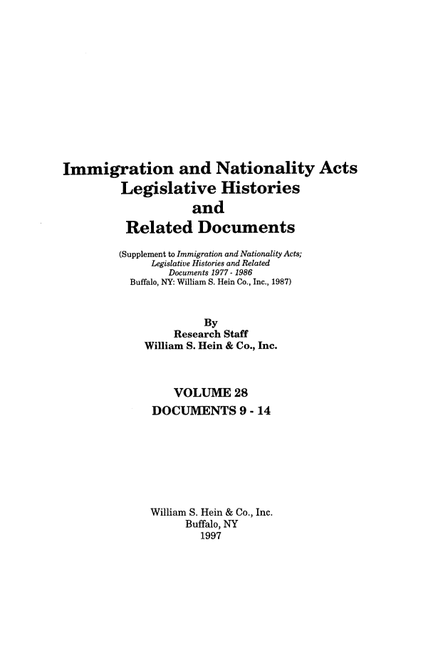handle is hein.leghis/imnata0028 and id is 1 raw text is: Immigration and Nationality Acts
Legislative Histories
and
Related Documents
(Supplement to Immigration and Nationality Acts;
Legislative Histories and Related
Documents 1977- 1986
Buffalo, NY: William S. Hein Co., Inc., 1987)
By
Research Staff
William S. Hein & Co., Inc.
VOLUME 28
DOCUMENTS 9 - 14
William S. Hein & Co., Inc.
Buffalo, NY
1997


