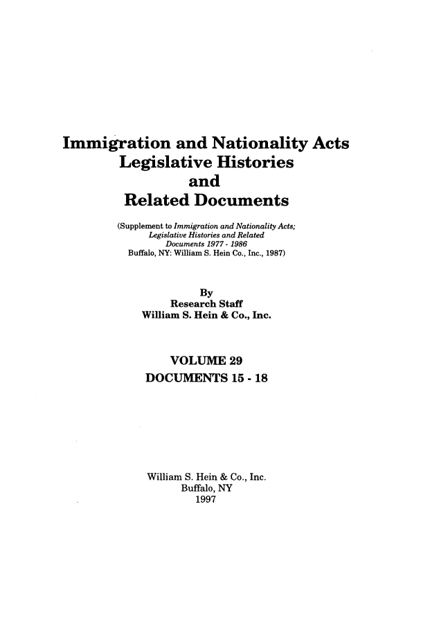 handle is hein.leghis/imnata0029 and id is 1 raw text is: Immigration and Nationality Acts
Legislative Histories
and
Related Documents
(Supplement to Immigration and Nationality Acts;
Legislative Histories and Related
Documents 1977- 1986
Buffalo, NY: William S. Hein Co., Inc., 1987)
By
Research Staff
William S. Hein & Co., Inc.
VOLUME 29
DOCUMENTS 15 - 18
William S. Hein & Co., Inc.
Buffalo, NY
1997


