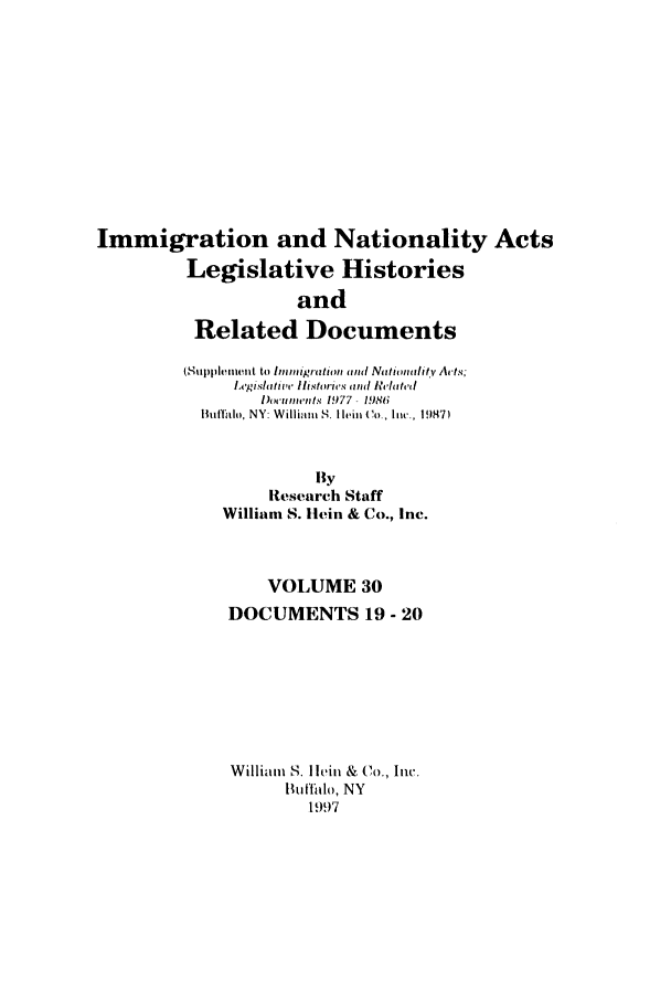 handle is hein.leghis/imnata0030 and id is 1 raw text is: Immigration and Nationality Acts
Legislative Histories
and
Related Documents
(Stippleiini t to Immigration ,and N1 tituaii  ' V Acts;
l.ishlati'l,  li.str'is ind  ela,,ted,
1)wu,,nts 1977- 198t6
Buffalo, NY: William S. I Iin to, lIc, 1987)
By
Research Staff
Willian S. Hein & Co., Inc.
VOLUME 30
DOCUMENTS 19 - 20
William S. I leiti & Co., Inc.
Butfalo, NY
1997


