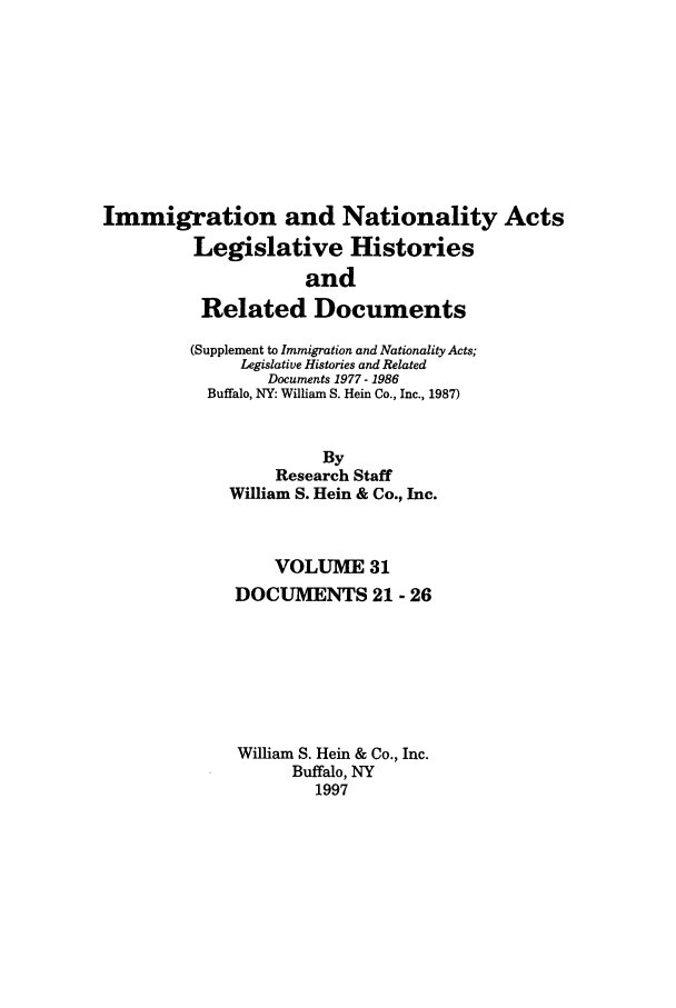 handle is hein.leghis/imnata0031 and id is 1 raw text is: Immigration and Nationality Acts
Legislative Histories
and
Related Documents
(Supplement to Immigration and Nationality Acts;
Legislative Histories and Related
Documents 1977- 1986
Buffalo, NY: William S. Hein Co., Inc., 1987)
By
Research Staff
William S. Hein & Co., Inc.
VOLUME 31
DOCUMENTS 21 - 26
William S. Hein & Co., Inc.
Buffalo, NY
1997


