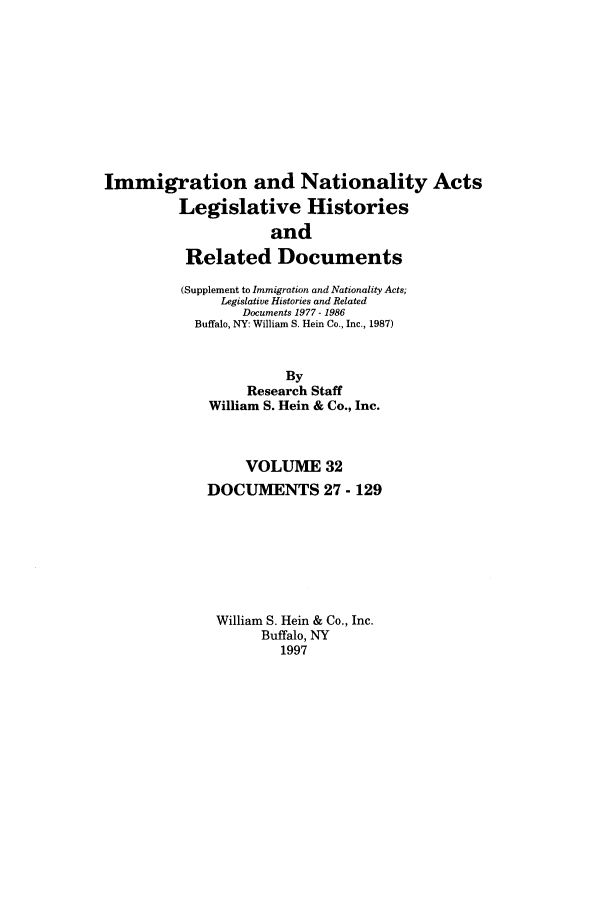 handle is hein.leghis/imnata0032 and id is 1 raw text is: Immigration and Nationality Acts
Legislative Histories
and
Related Documents
(Supplement to Immigration and Nationality Acts;
Legislative Histories and Related
Documents 1977 - 1986
Buffalo, NY: William S. Hein Co., Inc., 1987)
By
Research Staff
William S. Hein & Co., Inc.
VOLUME 32
DOCUMENTS 27 - 129
William S. Hein & Co., Inc.
Buffalo, NY
1997


