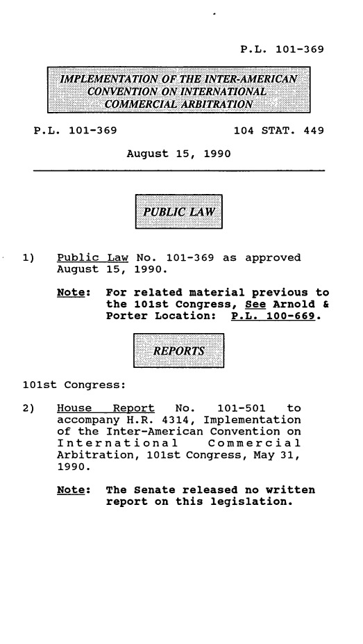handle is hein.leghis/impintl0001 and id is 1 raw text is: P.L. 101-369

IMPLEMENTATION OF THE INTER-AMERICAN
CONVENTION ON INTERNATIONAL
COMMERCIAL ARBITRATION
P.L. 101-369                104 STAT. 449
August 15, 1990
PUBLIC LAW
1)   Public Law No. 101-369 as approved
August 15, 1990.
Note: For related material previous to
the 101st Congress, See Arnold &
Porter Location: P.L. 100-669.
REPORTS
101st Congress:
2)   House   Report  No.   101-501   to
accompany H.R. 4314, Implementation
of the Inter-American Convention on
International        Commercial
Arbitration, 101st Congress, May 31,
1990.
Note: The Senate released no written
report on this legislation.


