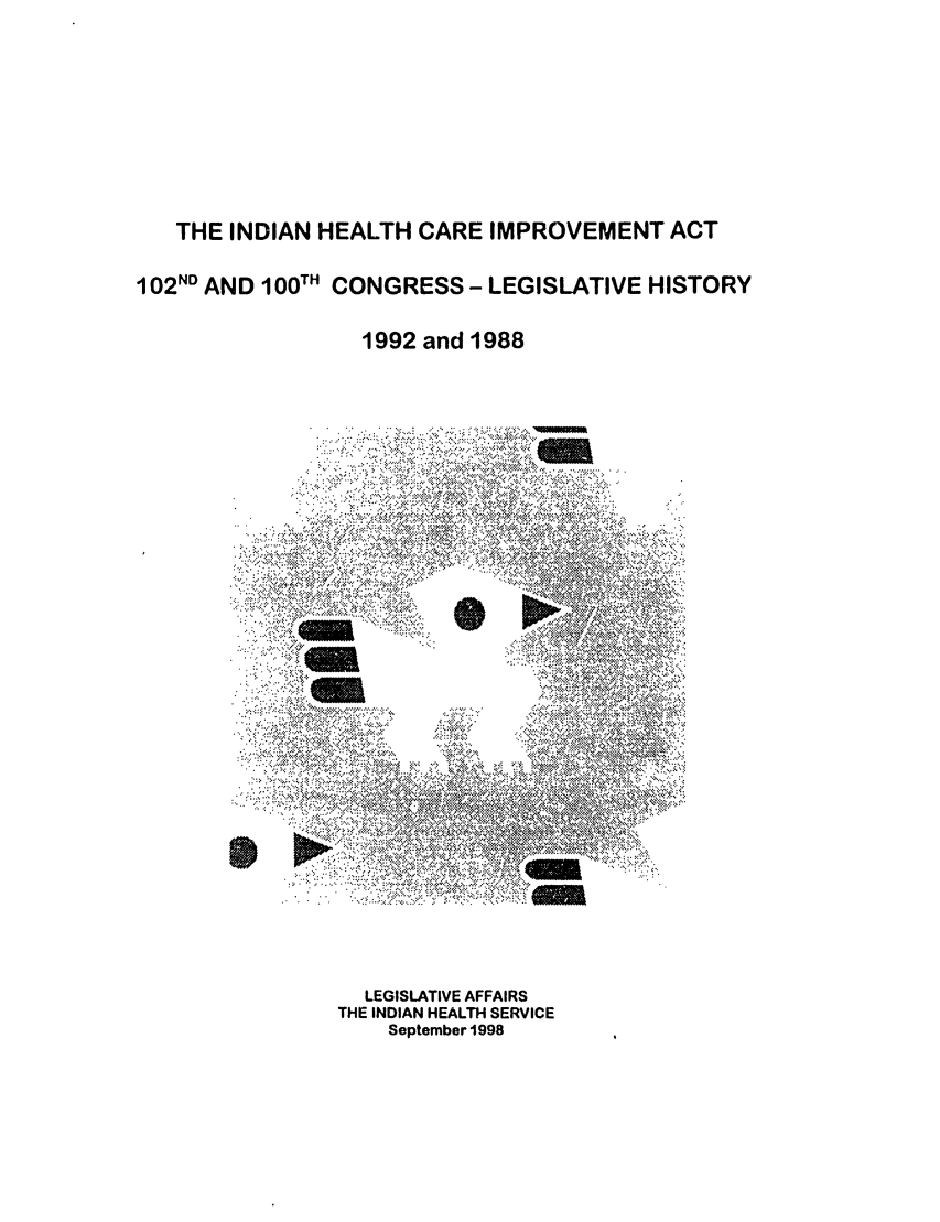 handle is hein.leghis/indiancare0001 and id is 1 raw text is: THE INDIAN HEALTH CARE IMPROVEMENT ACT
102ND AND 100TH CONGRESS - LEGISLATIVE HISTORY
1992 and 1988

LEGISLATIVE AFFAIRS
THE INDIAN HEALTH SERVICE
September 1998


