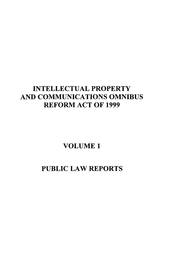 handle is hein.leghis/inprcomor0001 and id is 1 raw text is: INTELLECTUAL PROPERTY
AND COMMUNICATIONS OMNIBUS
REFORM ACT OF 1999
VOLUME 1
PUBLIC LAW REPORTS


