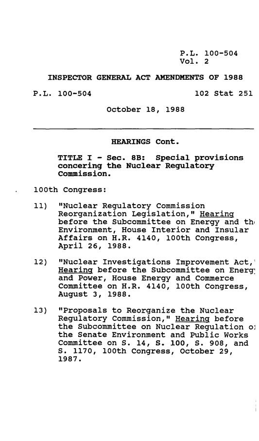 handle is hein.leghis/inspgn0002 and id is 1 raw text is: P.L. 100-504
Vol. 2
INSPECTOR GENERAL ACT AMENDMENTS OF 1988
P.L. 100-504                     102 Stat 251
October 18, 1988
HEARINGS Cont.
TITLE I - Sec. 8B: Special provisions
concering the Nuclear Regulatory
Commission.
100th Congress:
11) Nuclear Regulatory Commission
Reorganization Legislation, Hearing
before the Subcommittee on Energy and thi
Environment, House Interior and Insular
Affairs on H.R. 4140, 100th Congress,
April 26, 1988.
12) Nuclear Investigations Improvement Act,
Hearing before the Subcommittee on Energ,
and Power, House Energy and Commerce
Committee on H.R. 4140, 100th Congress,
August 3, 1988.
13) Proposals to Reorganize the Nuclear
Regulatory Commission, Hearing before
the Subcommittee on Nuclear Regulation oi
the Senate Environment and Public Works
Committee on S. 14, S. 100, S. 908, and
S. 1170, 100th Congress, October 29,
1987.


