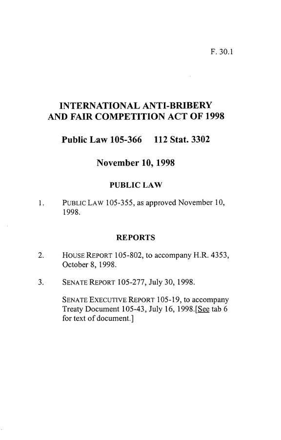 handle is hein.leghis/intab0001 and id is 1 raw text is: 




F. 30.1


     INTERNATIONAL ANTI-BRIBERY
  AND FAIR COMPETITION ACT OF 1998

     Public Law 105-366  112 Stat. 3302

             November 10, 1998

                PUBLIC LAW

1.   PUBLIC LAW 105-355, as approved November 10,
     1998.


                 REPORTS

2.   HOUSE REPORT 105-802, to accompany H.R. 4353,
     October 8, 1998.

3.   SENATE REPORT 105-277, July 30, 1998.

     SENATE EXECUTIVE REPORT 105-19, to accompany
     Treaty Document 105-43, July 16, 1998.[Se tab 6
     for text of document.]


