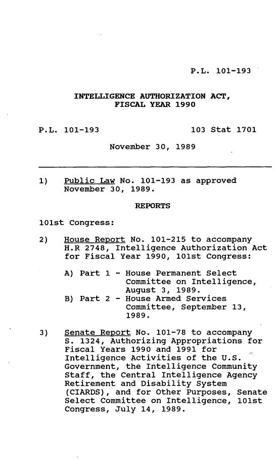 handle is hein.leghis/intatz0001 and id is 1 raw text is: P.L. 101-193

INTELLIGENCE AUTHORIZATION ACT,
FISCAL YEAR 1990
P.L. 101-193                 103 Stat 1701
November 30, 1989
1)   Public Law No. 101-193 as approved
November 30, 1989.
REPORTS
101st Congress:
2)   House Report No. 101-215 to accompany
H.R 2748, Intelligence Authorization Act
for Fiscal Year 1990, 101st Congress:
A) Part 1 - House Permanent Select
Committee on Intelligence,
August 3, 1989.
B) Part 2 - House Armed Services
Committee, September 13,
1989.
3)   Senate Report No. 101-78 to accompany
S. 1324, Authorizing Appropriations for
Fiscal Years 1990 and 1991 for
Intelligence Activities of the U.S.
Government, the Intelligence Community
Staff, the Central Intelligence Agency
Retirement and Disability System
(CIARDS), and for Other Purposes, Senate
Select Committee on Intelligence, 101st
Congress, July 14, 1989.


