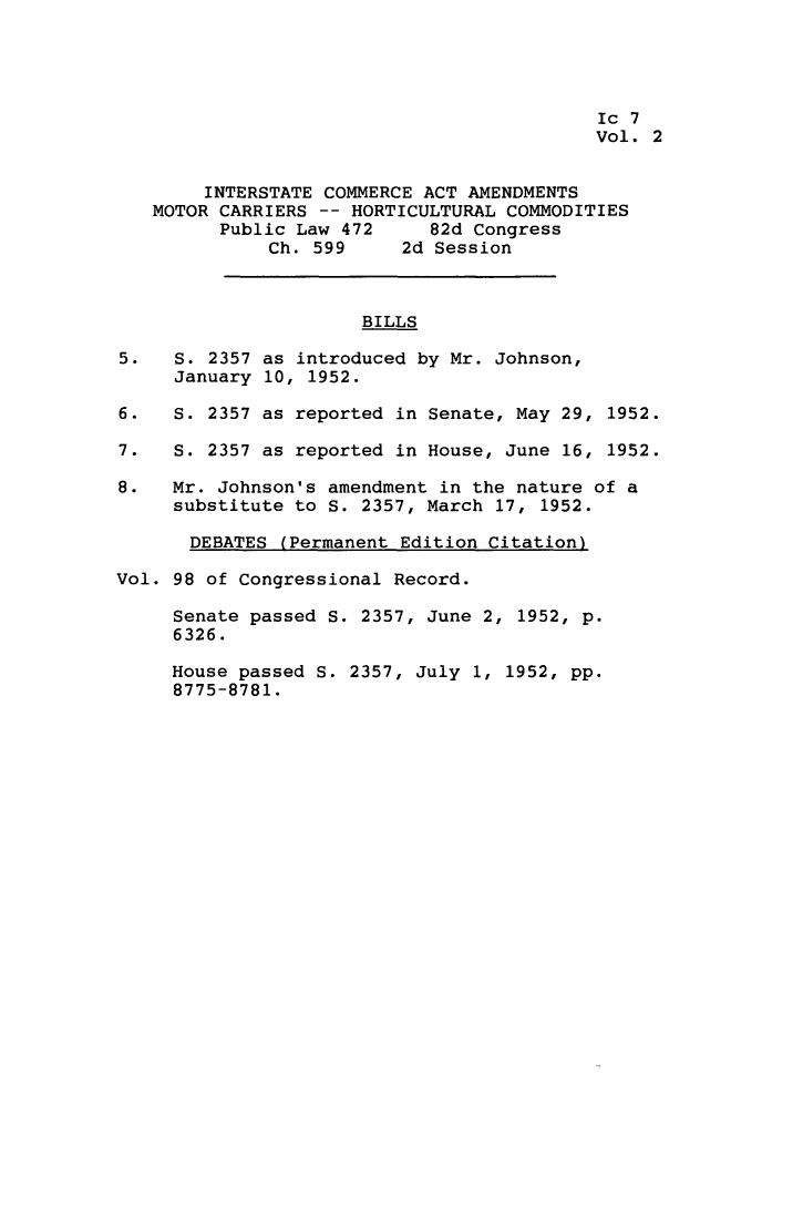handle is hein.leghis/intcaa0002 and id is 1 raw text is: 




                                           Ic 7
                                           Vol. 2


        INTERSTATE COMMERCE ACT AMENDMENTS
   MOTOR CARRIERS -- HORTICULTURAL COMMODITIES
         Public Law 472     82d Congress
              Ch. 599     2d Session



                      BILLS

5.   S. 2357 as introduced by Mr. Johnson,
     January 10, 1952.

6.   S. 2357 as reported in Senate, May 29, 1952.

7.   S. 2357 as reported in House, June 16, 1952.

8.   Mr. Johnson's amendment in the nature of a
     substitute to S. 2357, March 17, 1952.

       DEBATES (Permanent Edition Citation)

Vol. 98 of Congressional Record.

     Senate passed S. 2357, June 2, 1952, p.
     6326.

     House passed S. 2357, July 1, 1952, pp.
     8775-8781.


