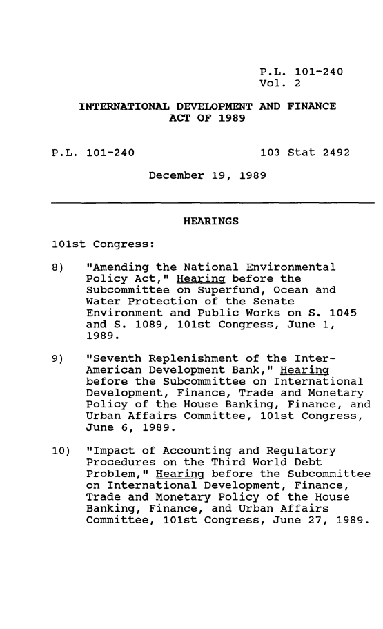 handle is hein.leghis/intdvp0002 and id is 1 raw text is: P.L. 101-240
Vol. 2
INTERNATIONAL DEVELOPMENT AND FINANCE
ACT OF 1989
P.L. 101-240                  103 Stat 2492
December 19, 1989
HEARINGS
101st Congress:
8)   Amending the National Environmental
Policy Act, Hearing before the
Subcommittee on Superfund, Ocean and
Water Protection of the Senate
Environment and Public Works on S. 1045
and S. 1089, 101st Congress, June 1,
1989.
9)   Seventh Replenishment of the Inter-
American Development Bank, Hearing
before the Subcommittee on International
Development, Finance, Trade and Monetary
Policy of the House Banking, Finance, and
Urban Affairs Committee, 101st Congress,
June 6, 1989.
10) Impact of Accounting and Regulatory
Procedures on the Third World Debt
Problem, Hearing before the Subcommittee
on International Development, Finance,
Trade and Monetary Policy of the House
Banking, Finance, and Urban Affairs
Committee, 101st Congress, June 27, 1989.


